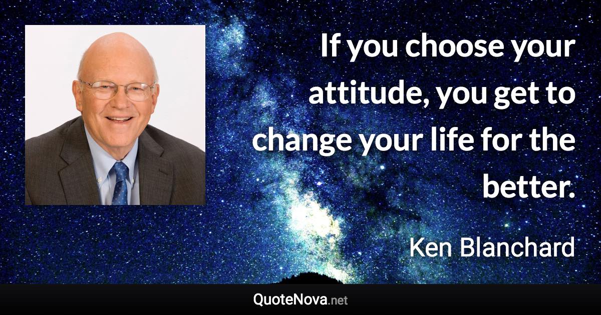 If you choose your attitude, you get to change your life for the better. - Ken Blanchard quote