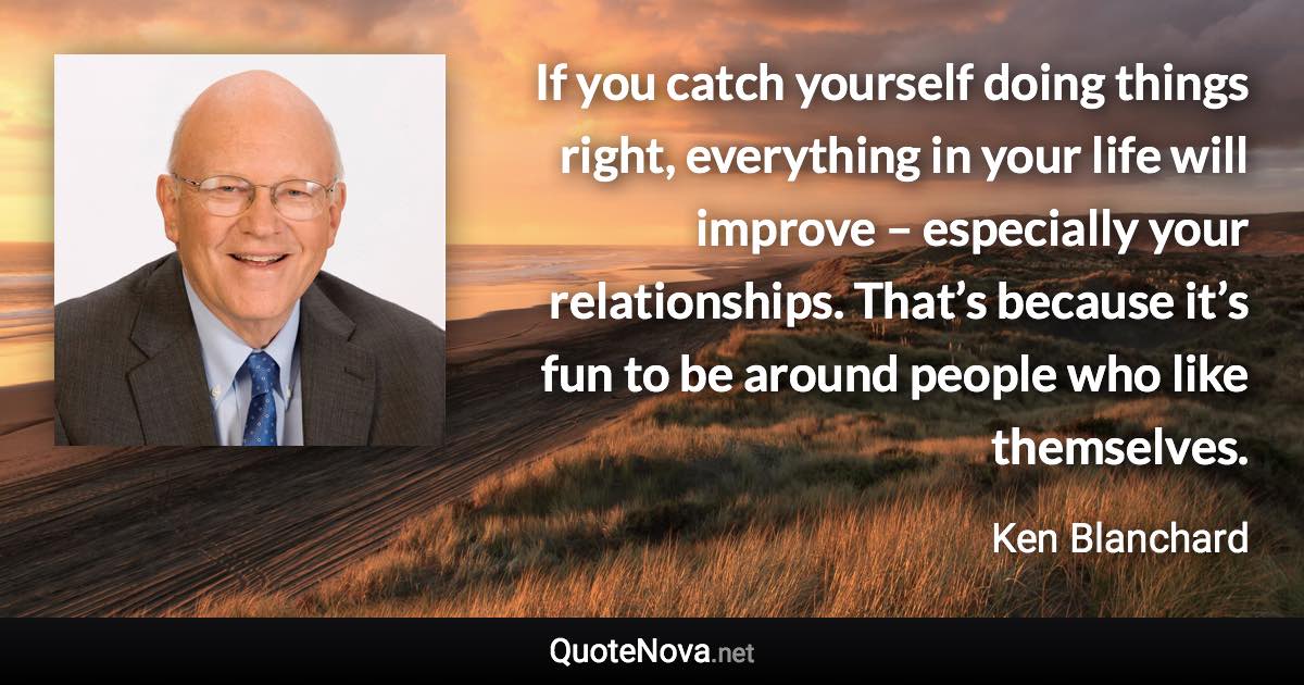 If you catch yourself doing things right, everything in your life will improve – especially your relationships. That’s because it’s fun to be around people who like themselves. - Ken Blanchard quote