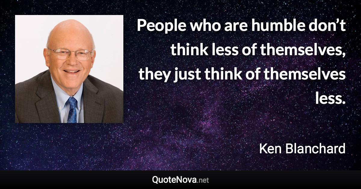 People who are humble don’t think less of themselves, they just think of themselves less. - Ken Blanchard quote