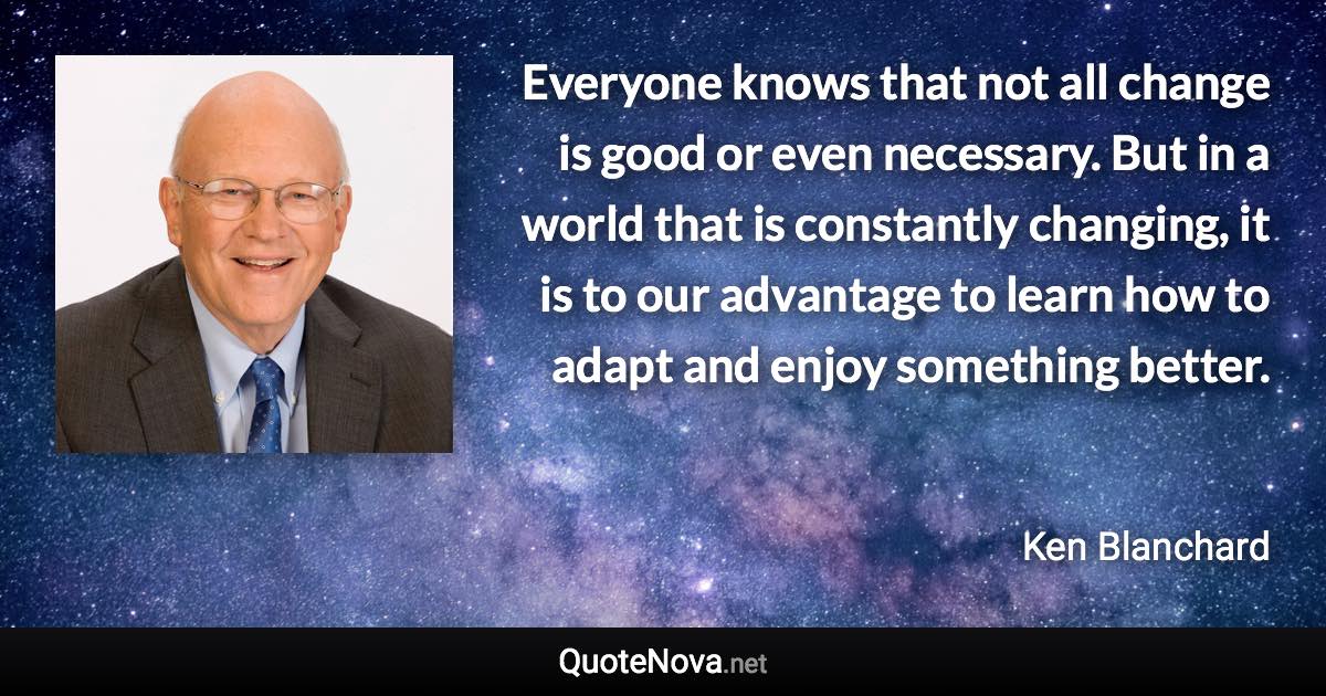 Everyone knows that not all change is good or even necessary. But in a world that is constantly changing, it is to our advantage to learn how to adapt and enjoy something better. - Ken Blanchard quote