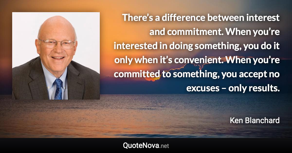 There’s a difference between interest and commitment. When you’re interested in doing something, you do it only when it’s convenient. When you’re committed to something, you accept no excuses – only results. - Ken Blanchard quote