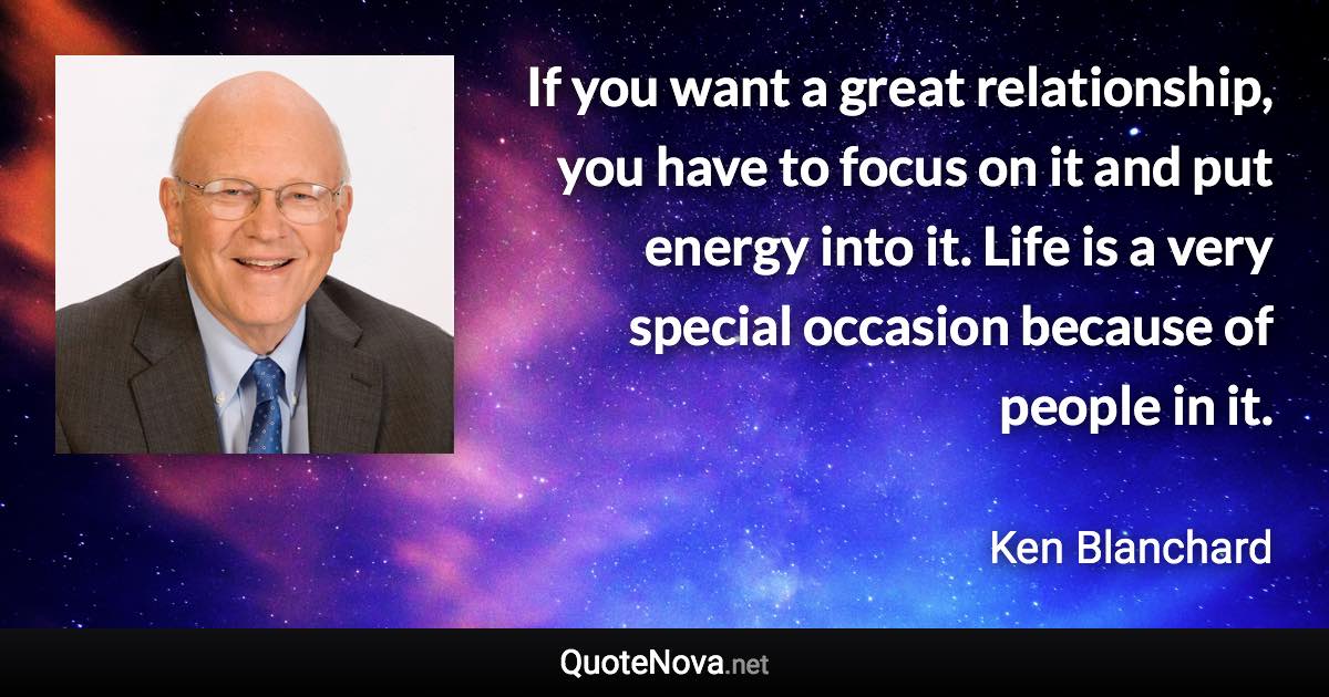 If you want a great relationship, you have to focus on it and put energy into it. Life is a very special occasion because of people in it. - Ken Blanchard quote