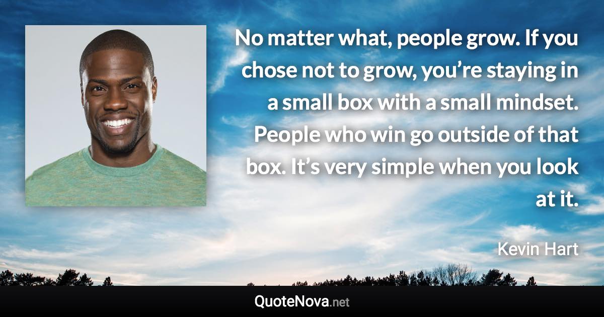 No matter what, people grow. If you chose not to grow, you’re staying in a small box with a small mindset. People who win go outside of that box. It’s very simple when you look at it. - Kevin Hart quote