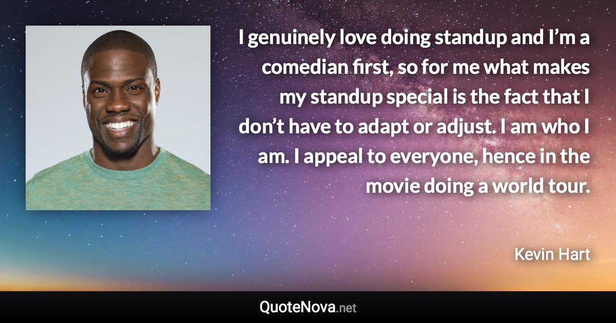 I genuinely love doing standup and I’m a comedian first, so for me what makes my standup special is the fact that I don’t have to adapt or adjust. I am who I am. I appeal to everyone, hence in the movie doing a world tour. - Kevin Hart quote