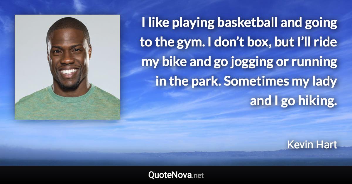 I like playing basketball and going to the gym. I don’t box, but I’ll ride my bike and go jogging or running in the park. Sometimes my lady and I go hiking. - Kevin Hart quote