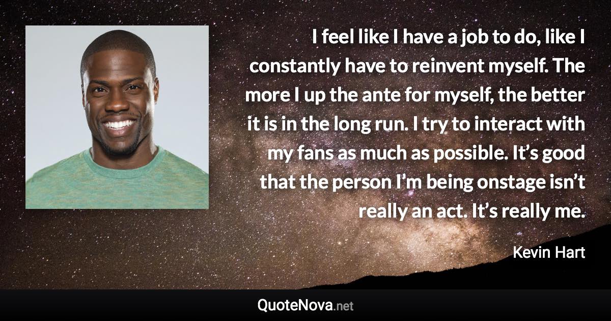 I feel like I have a job to do, like I constantly have to reinvent myself. The more I up the ante for myself, the better it is in the long run. I try to interact with my fans as much as possible. It’s good that the person I’m being onstage isn’t really an act. It’s really me. - Kevin Hart quote