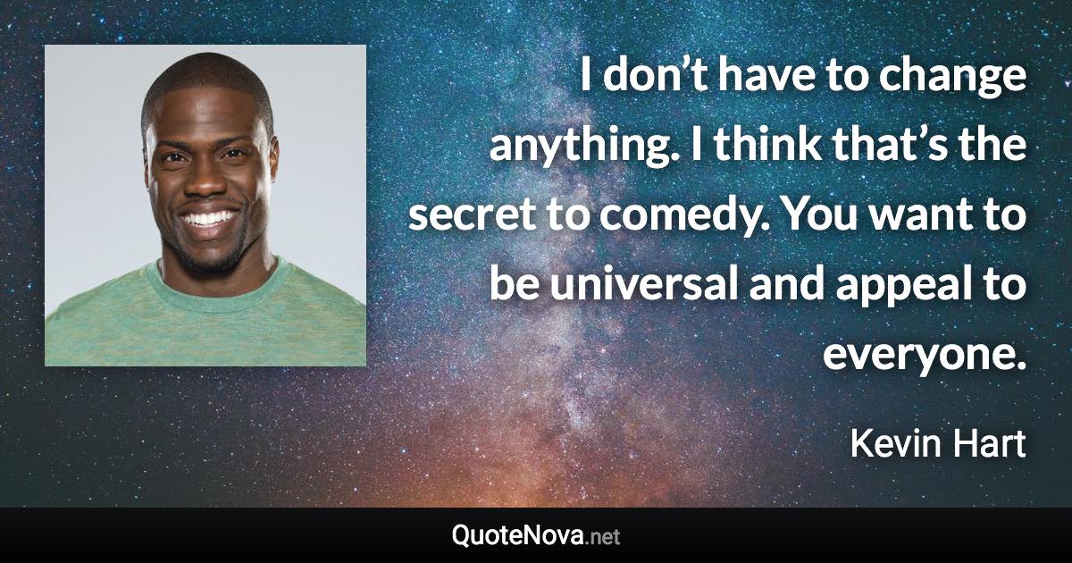 I don’t have to change anything. I think that’s the secret to comedy. You want to be universal and appeal to everyone. - Kevin Hart quote