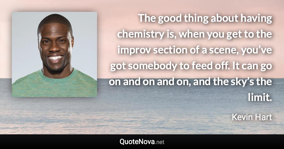 The good thing about having chemistry is, when you get to the improv section of a scene, you’ve got somebody to feed off. It can go on and on and on, and the sky’s the limit. - Kevin Hart quote