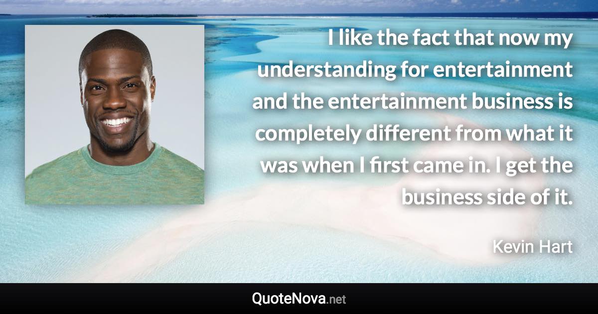 I like the fact that now my understanding for entertainment and the entertainment business is completely different from what it was when I first came in. I get the business side of it. - Kevin Hart quote