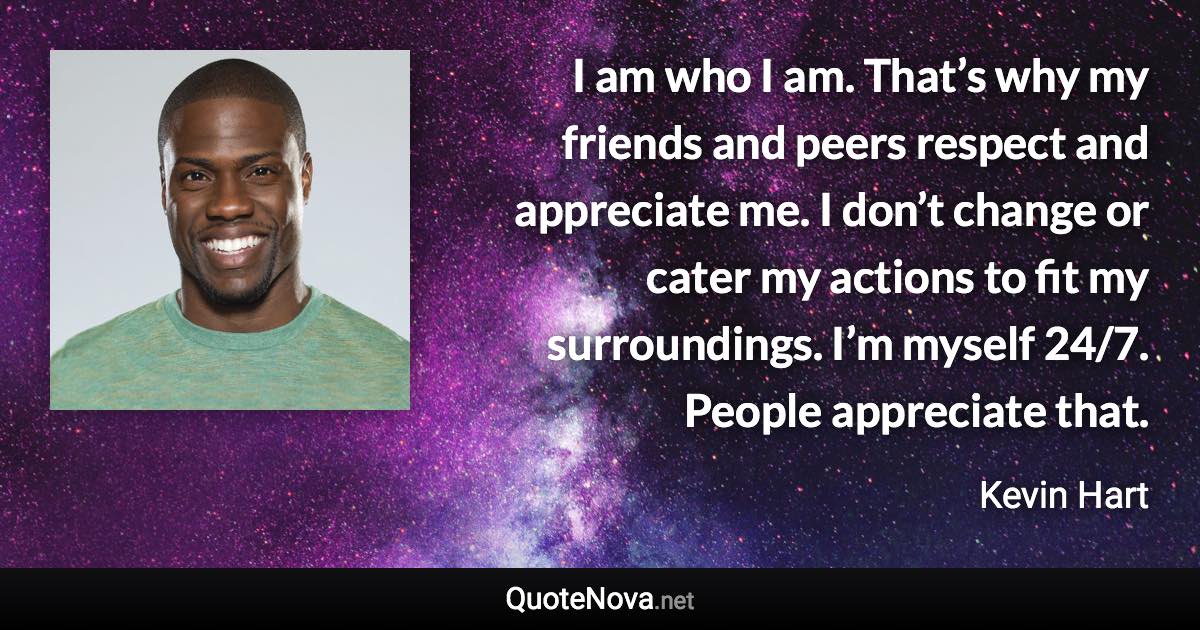 I am who I am. That’s why my friends and peers respect and appreciate me. I don’t change or cater my actions to fit my surroundings. I’m myself 24/7. People appreciate that. - Kevin Hart quote