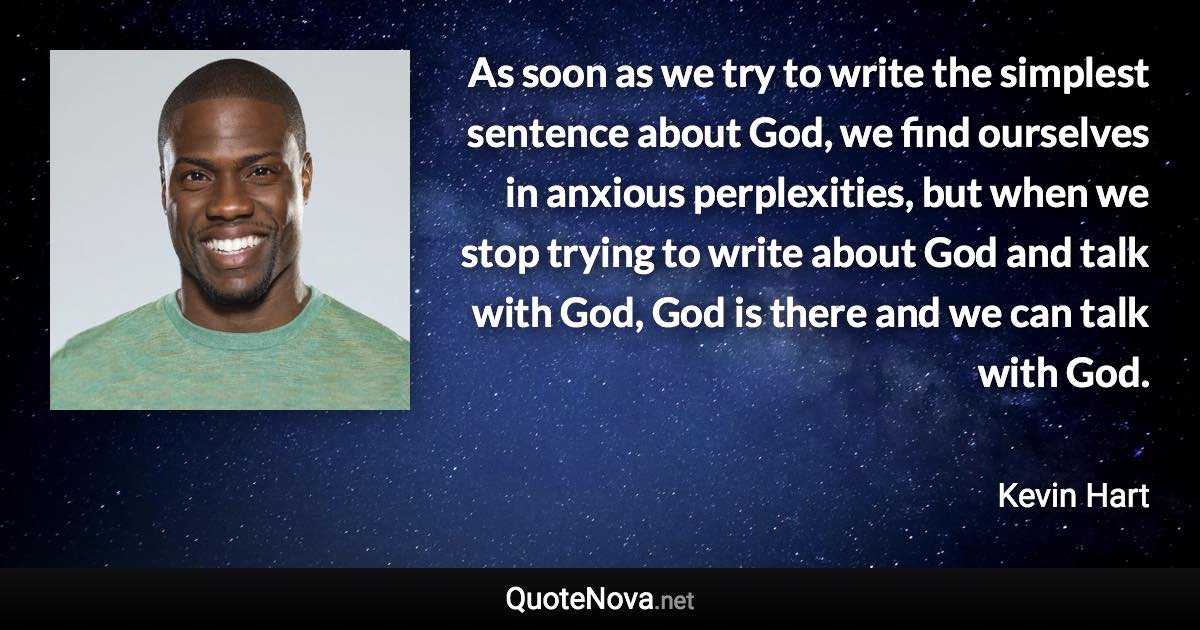 As soon as we try to write the simplest sentence about God, we find ourselves in anxious perplexities, but when we stop trying to write about God and talk with God, God is there and we can talk with God. - Kevin Hart quote