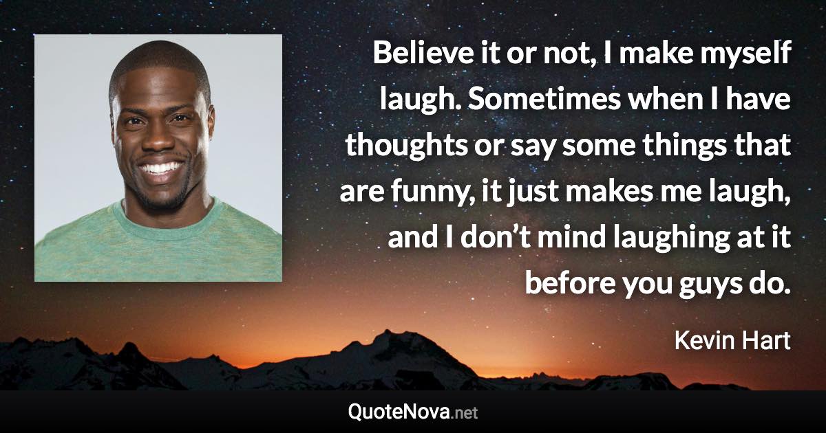 Believe it or not, I make myself laugh. Sometimes when I have thoughts or say some things that are funny, it just makes me laugh, and I don’t mind laughing at it before you guys do. - Kevin Hart quote