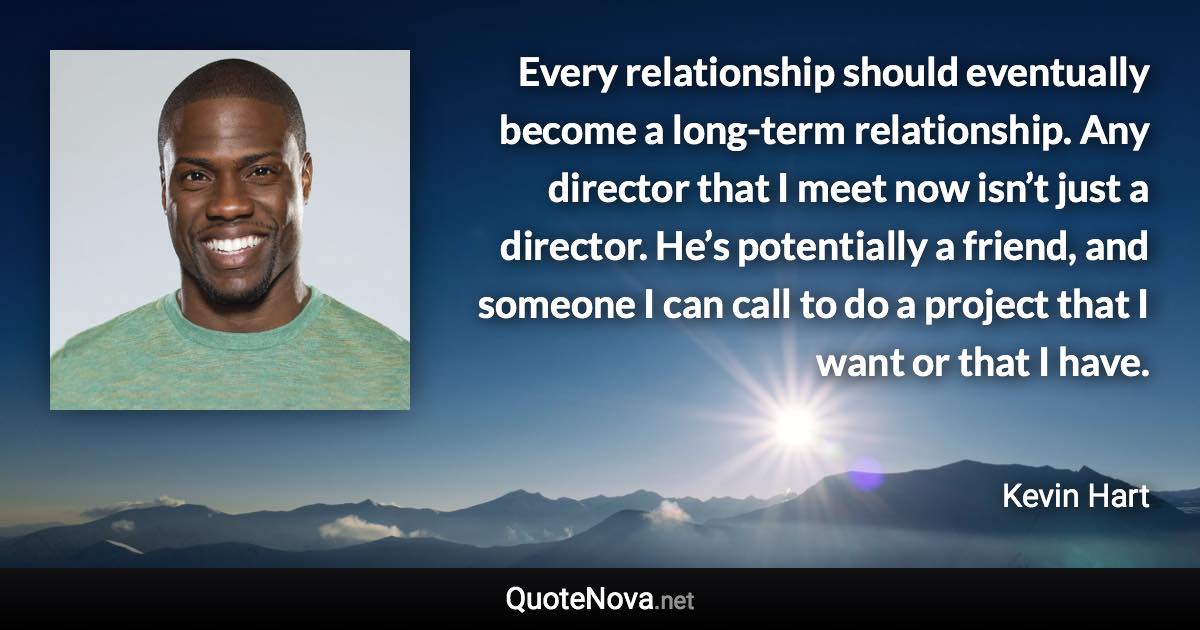 Every relationship should eventually become a long-term relationship. Any director that I meet now isn’t just a director. He’s potentially a friend, and someone I can call to do a project that I want or that I have. - Kevin Hart quote