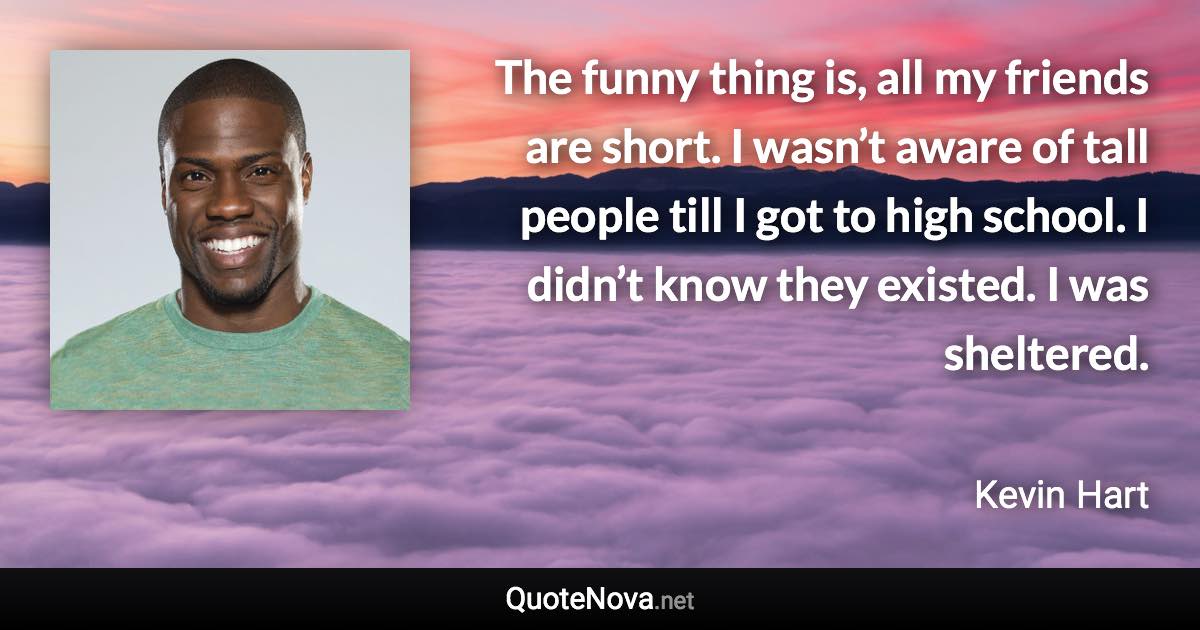 The funny thing is, all my friends are short. I wasn’t aware of tall people till I got to high school. I didn’t know they existed. I was sheltered. - Kevin Hart quote