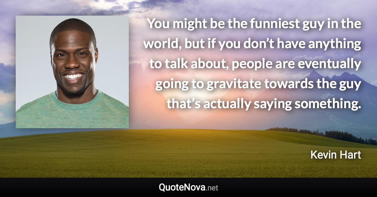 You might be the funniest guy in the world, but if you don’t have anything to talk about, people are eventually going to gravitate towards the guy that’s actually saying something. - Kevin Hart quote