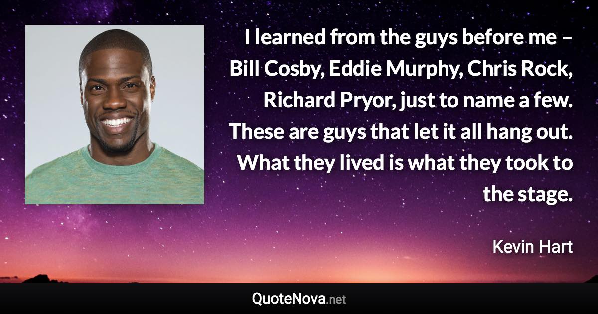 I learned from the guys before me – Bill Cosby, Eddie Murphy, Chris Rock, Richard Pryor, just to name a few. These are guys that let it all hang out. What they lived is what they took to the stage. - Kevin Hart quote