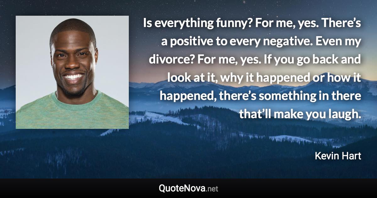 Is everything funny? For me, yes. There’s a positive to every negative. Even my divorce? For me, yes. If you go back and look at it, why it happened or how it happened, there’s something in there that’ll make you laugh. - Kevin Hart quote