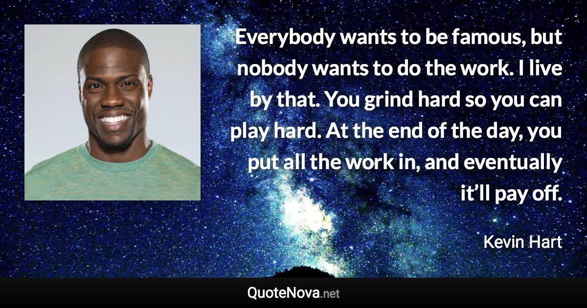 Everybody wants to be famous, but nobody wants to do the work. I live by that. You grind hard so you can play hard. At the end of the day, you put all the work in, and eventually it’ll pay off. - Kevin Hart quote