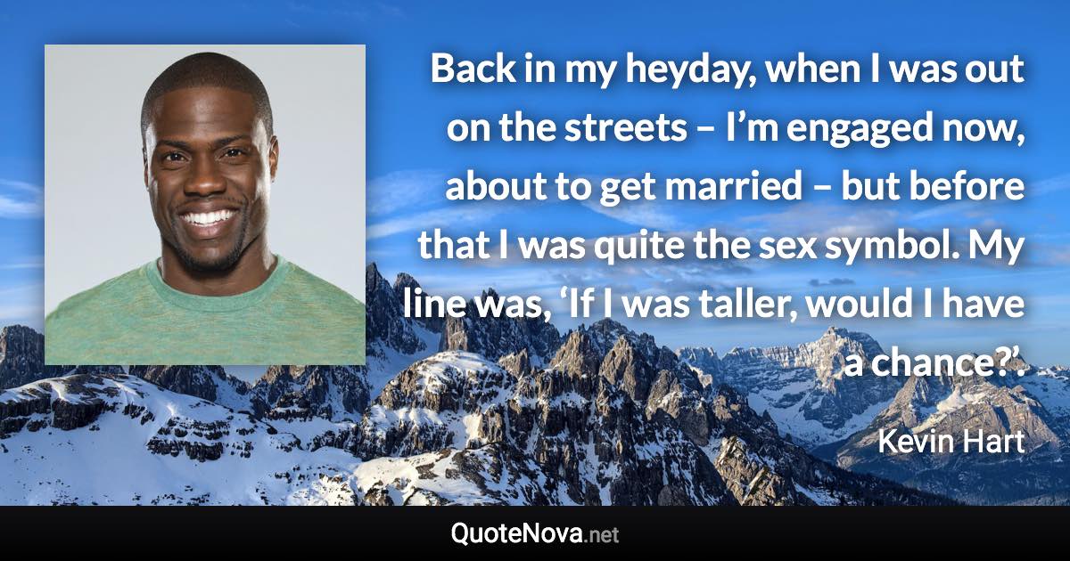 Back in my heyday, when I was out on the streets – I’m engaged now, about to get married – but before that I was quite the sex symbol. My line was, ‘If I was taller, would I have a chance?’. - Kevin Hart quote