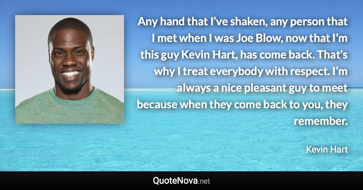 Any hand that I’ve shaken, any person that I met when I was Joe Blow, now that I’m this guy Kevin Hart, has come back. That’s why I treat everybody with respect. I’m always a nice pleasant guy to meet because when they come back to you, they remember. - Kevin Hart quote