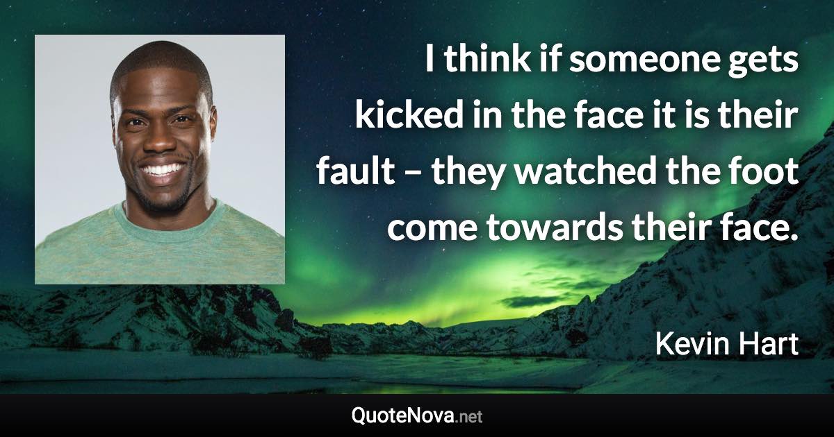 I think if someone gets kicked in the face it is their fault – they watched the foot come towards their face. - Kevin Hart quote