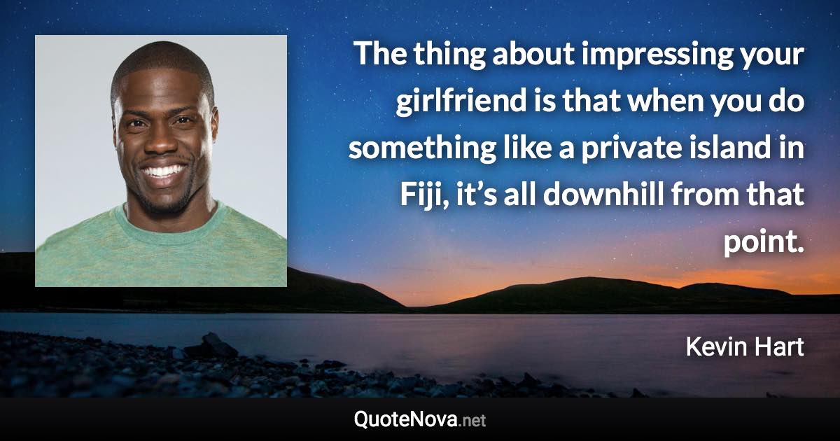 The thing about impressing your girlfriend is that when you do something like a private island in Fiji, it’s all downhill from that point. - Kevin Hart quote