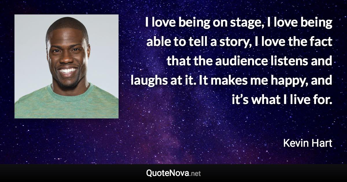 I love being on stage, I love being able to tell a story, I love the fact that the audience listens and laughs at it. It makes me happy, and it’s what I live for. - Kevin Hart quote