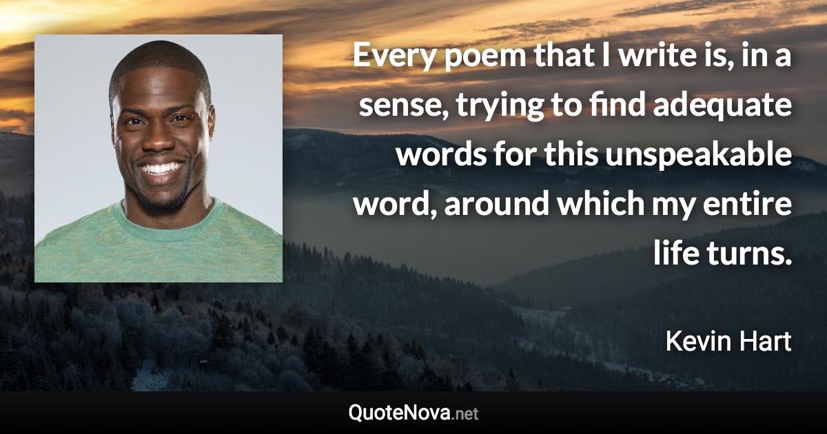 Every poem that I write is, in a sense, trying to find adequate words for this unspeakable word, around which my entire life turns. - Kevin Hart quote