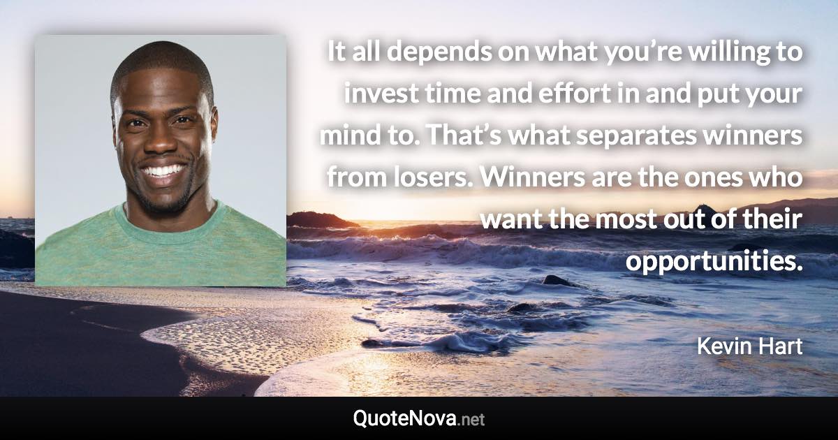 It all depends on what you’re willing to invest time and effort in and put your mind to. That’s what separates winners from losers. Winners are the ones who want the most out of their opportunities. - Kevin Hart quote