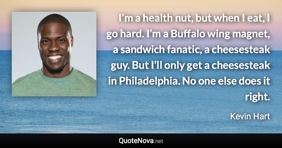 I’m a health nut, but when I eat, I go hard. I’m a Buffalo wing magnet, a sandwich fanatic, a cheesesteak guy. But I’ll only get a cheesesteak in Philadelphia. No one else does it right. - Kevin Hart quote