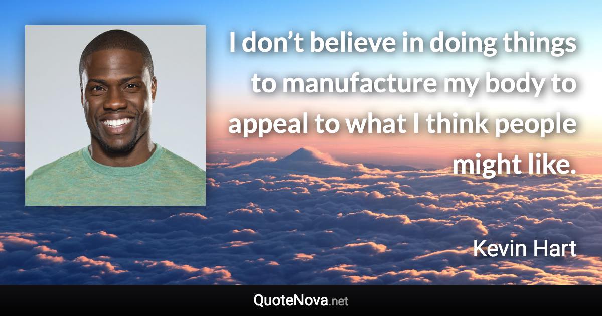 I don’t believe in doing things to manufacture my body to appeal to what I think people might like. - Kevin Hart quote