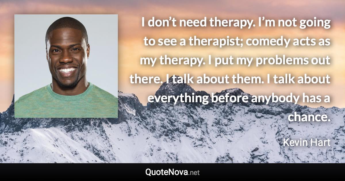 I don’t need therapy. I’m not going to see a therapist; comedy acts as my therapy. I put my problems out there. I talk about them. I talk about everything before anybody has a chance. - Kevin Hart quote