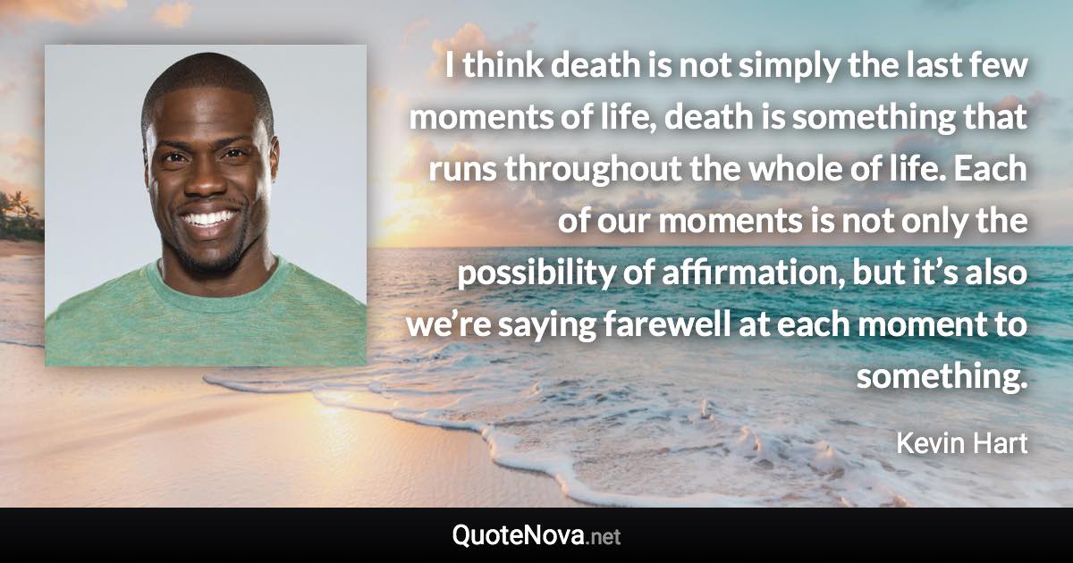 I think death is not simply the last few moments of life, death is something that runs throughout the whole of life. Each of our moments is not only the possibility of affirmation, but it’s also we’re saying farewell at each moment to something. - Kevin Hart quote