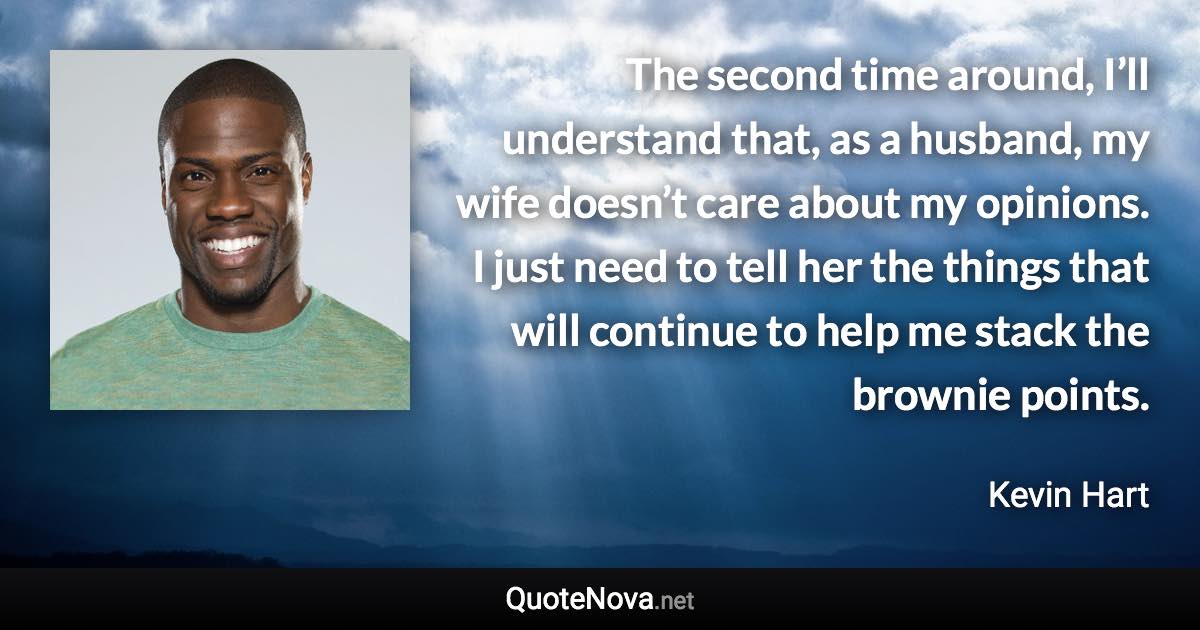 The second time around, I’ll understand that, as a husband, my wife doesn’t care about my opinions. I just need to tell her the things that will continue to help me stack the brownie points. - Kevin Hart quote