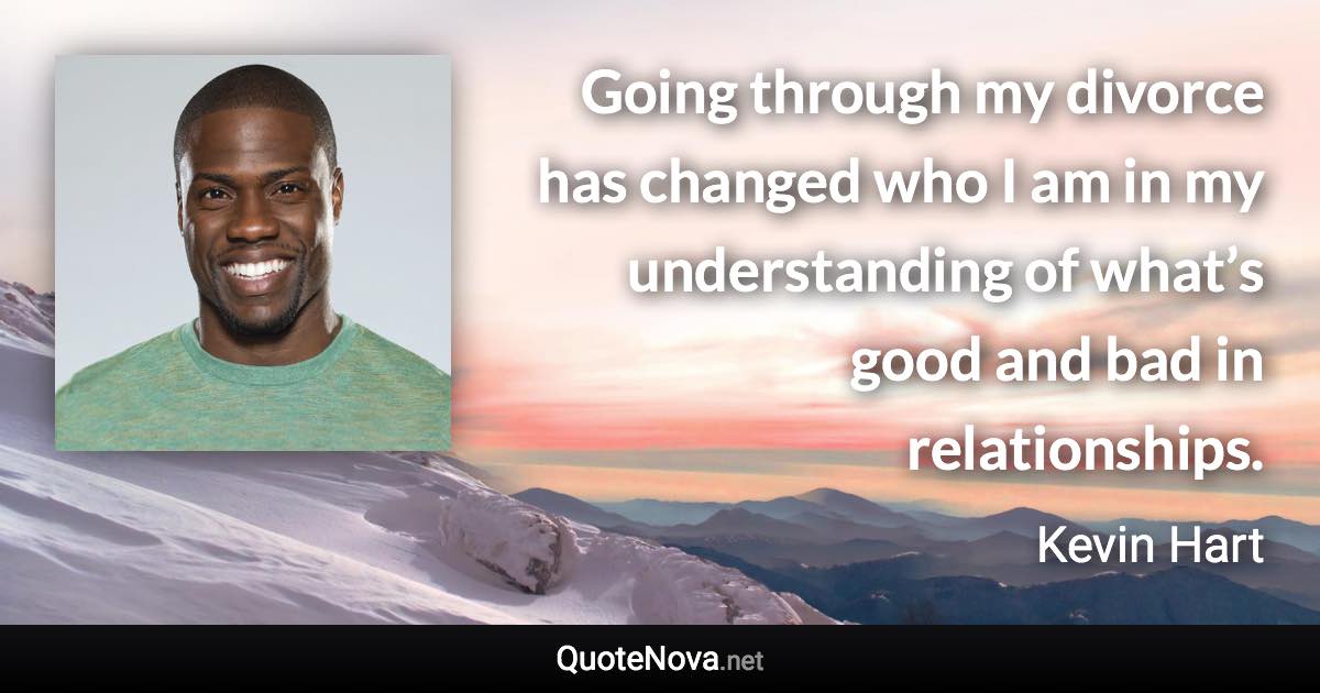 Going through my divorce has changed who I am in my understanding of what’s good and bad in relationships. - Kevin Hart quote