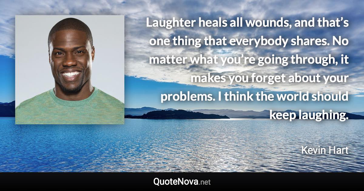 Laughter heals all wounds, and that’s one thing that everybody shares. No matter what you’re going through, it makes you forget about your problems. I think the world should keep laughing. - Kevin Hart quote