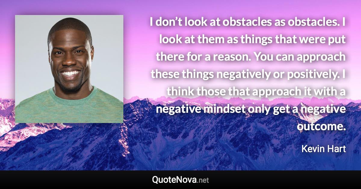 I don’t look at obstacles as obstacles. I look at them as things that were put there for a reason. You can approach these things negatively or positively. I think those that approach it with a negative mindset only get a negative outcome. - Kevin Hart quote