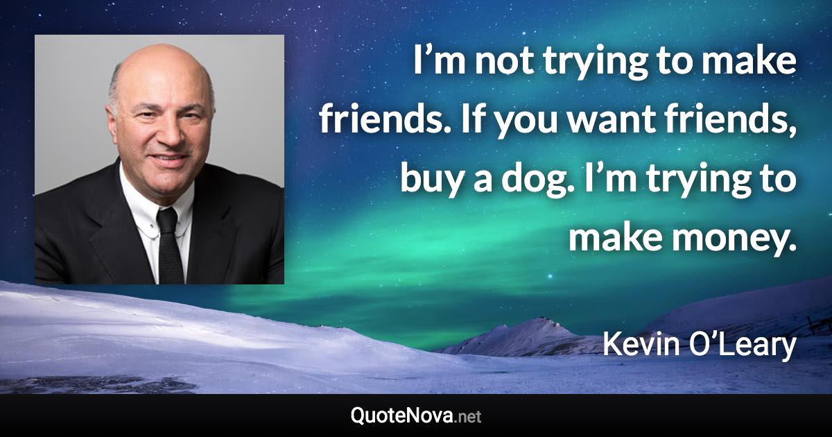 I’m not trying to make friends. If you want friends, buy a dog. I’m trying to make money. - Kevin O’Leary quote