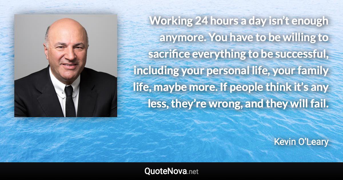 Working 24 hours a day isn’t enough anymore. You have to be willing to sacrifice everything to be successful, including your personal life, your family life, maybe more. If people think it’s any less, they’re wrong, and they will fail. - Kevin O’Leary quote