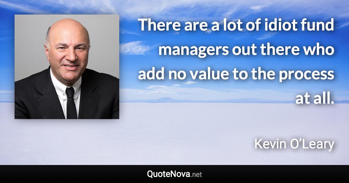 There are a lot of idiot fund managers out there who add no value to the process at all. - Kevin O’Leary quote