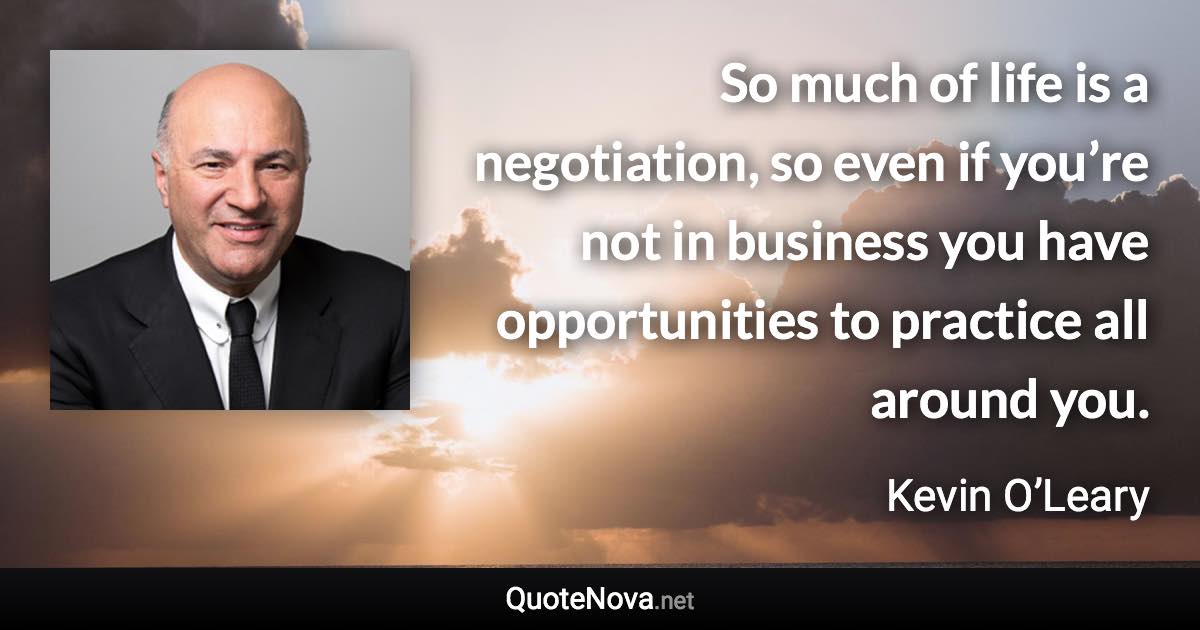 So much of life is a negotiation, so even if you’re not in business you have opportunities to practice all around you. - Kevin O’Leary quote