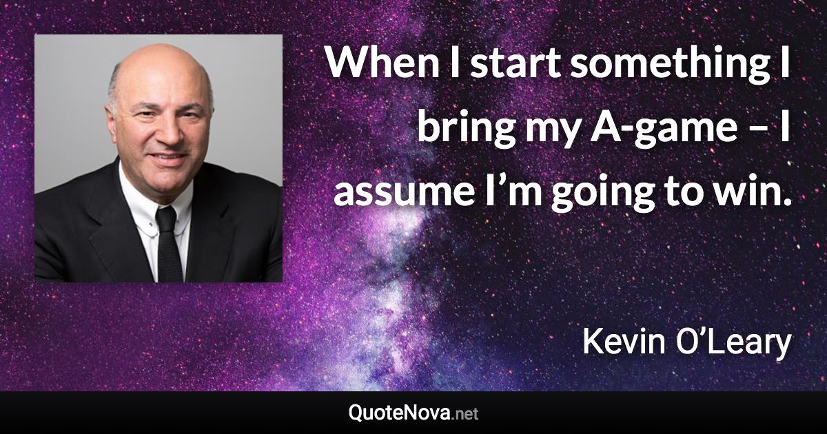 When I start something I bring my A-game – I assume I’m going to win. - Kevin O’Leary quote