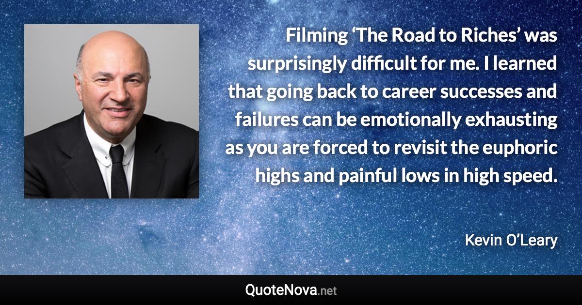 Filming ‘The Road to Riches’ was surprisingly difficult for me. I learned that going back to career successes and failures can be emotionally exhausting as you are forced to revisit the euphoric highs and painful lows in high speed. - Kevin O’Leary quote