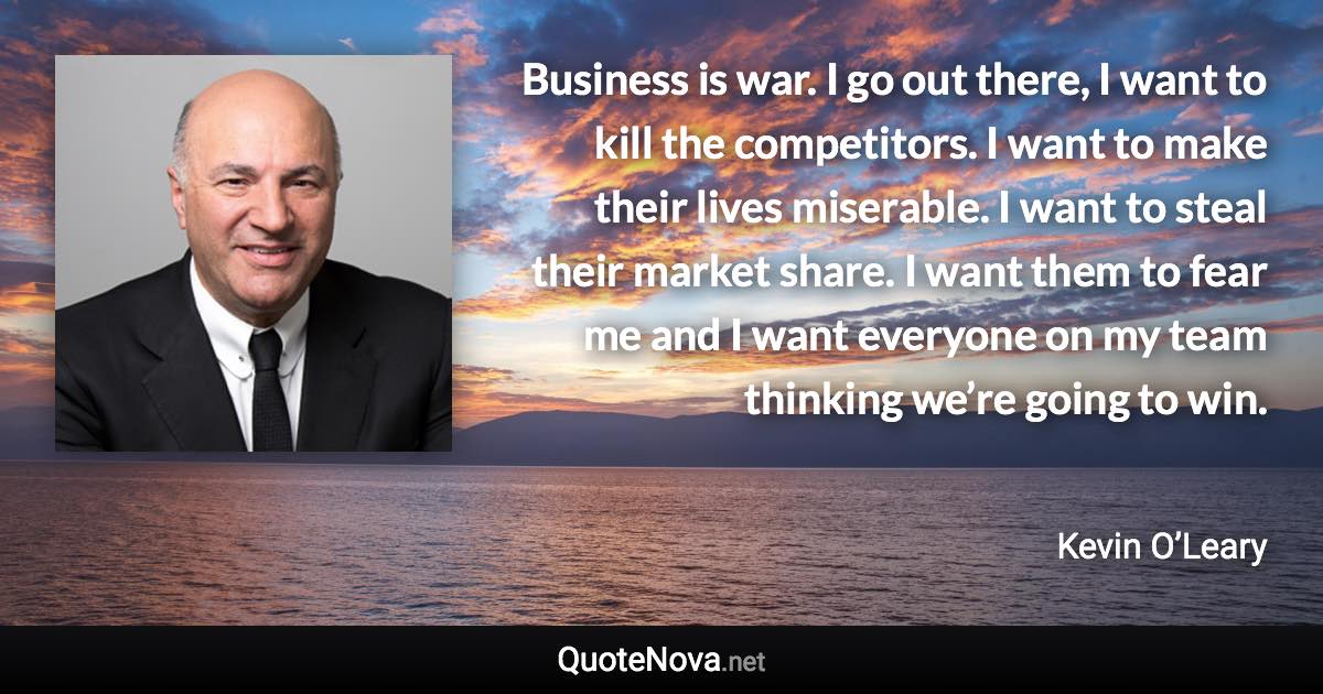 Business is war. I go out there, I want to kill the competitors. I want to make their lives miserable. I want to steal their market share. I want them to fear me and I want everyone on my team thinking we’re going to win. - Kevin O’Leary quote