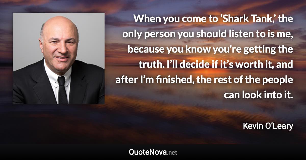 When you come to ‘Shark Tank,’ the only person you should listen to is me, because you know you’re getting the truth. I’ll decide if it’s worth it, and after I’m finished, the rest of the people can look into it. - Kevin O’Leary quote