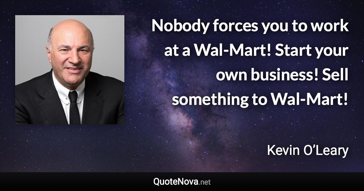 Nobody forces you to work at a Wal-Mart! Start your own business! Sell something to Wal-Mart! - Kevin O’Leary quote