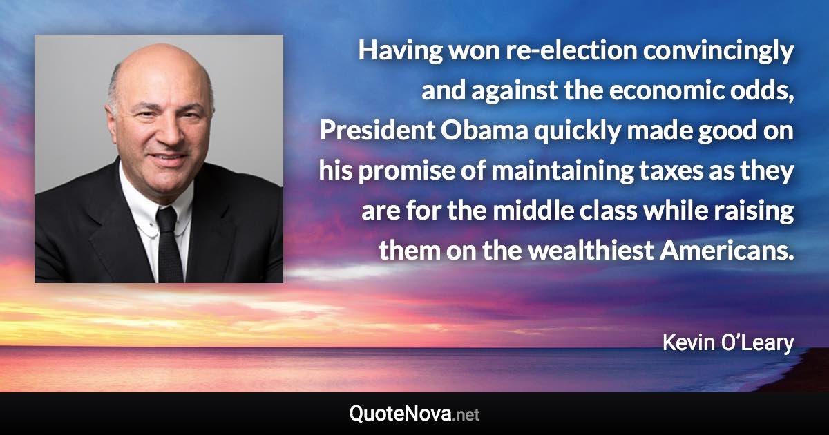 Having won re-election convincingly and against the economic odds, President Obama quickly made good on his promise of maintaining taxes as they are for the middle class while raising them on the wealthiest Americans. - Kevin O’Leary quote