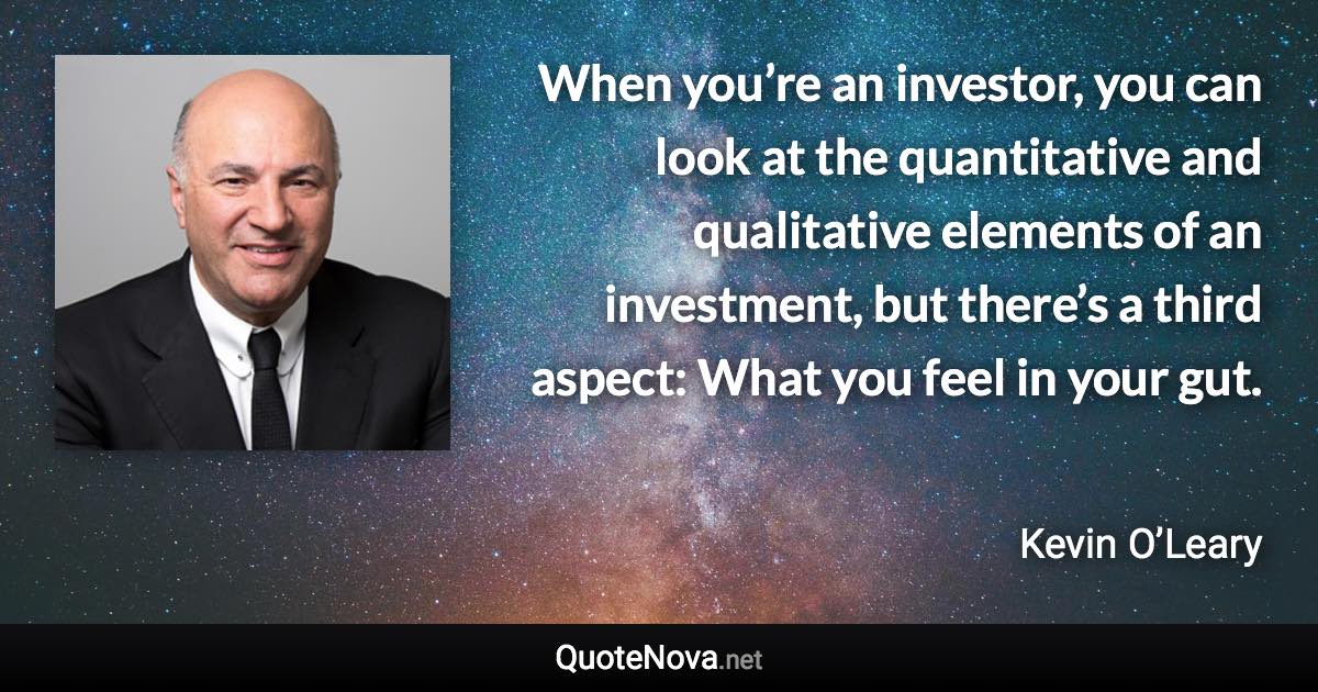 When you’re an investor, you can look at the quantitative and qualitative elements of an investment, but there’s a third aspect: What you feel in your gut. - Kevin O’Leary quote