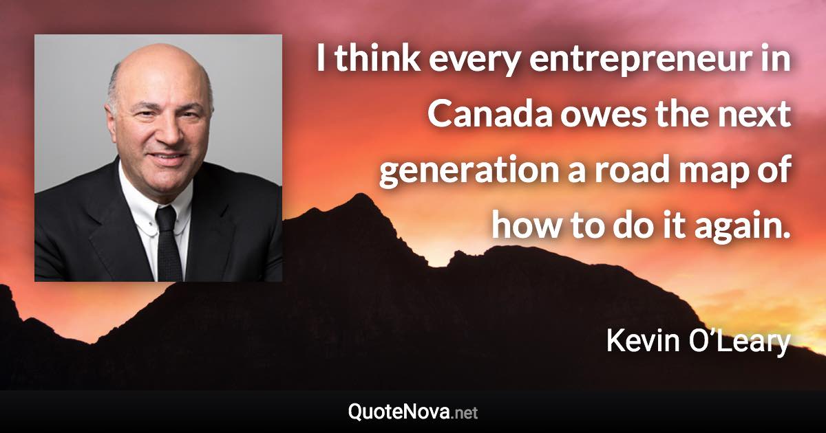 I think every entrepreneur in Canada owes the next generation a road map of how to do it again. - Kevin O’Leary quote