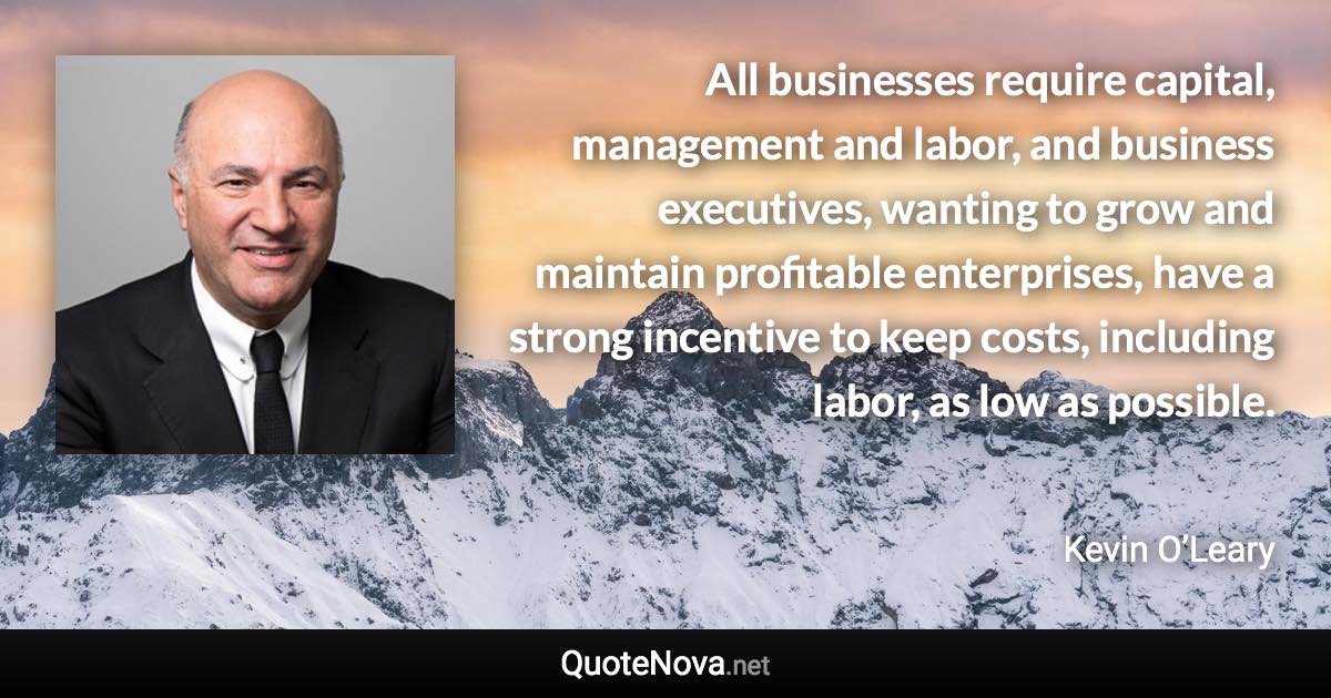 All businesses require capital, management and labor, and business executives, wanting to grow and maintain profitable enterprises, have a strong incentive to keep costs, including labor, as low as possible. - Kevin O’Leary quote